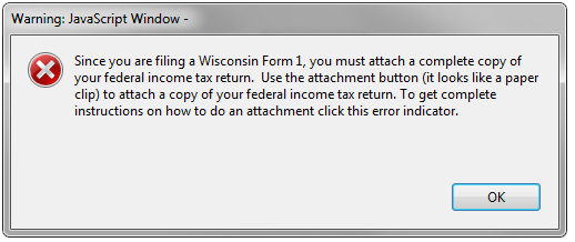 Warning: JavaScript Window - Since you are filing a Wisconsin Form 1, you must attach a complete copy of your federal income tax return. Use the attachment button (it looks like a paper clip) to attach a copy of your federal income tax return. To get complete instructions on how to do an attachment click this error indicator.